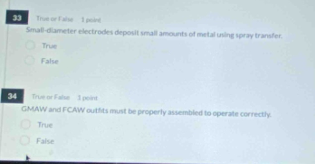 33 true or false 1 point small - diameter electrodes deposit small amounts of metal using spray transfer. true false 34 true or false 1 point gmaw and fcaw outfits must be properly assembled to operate correctly. true false