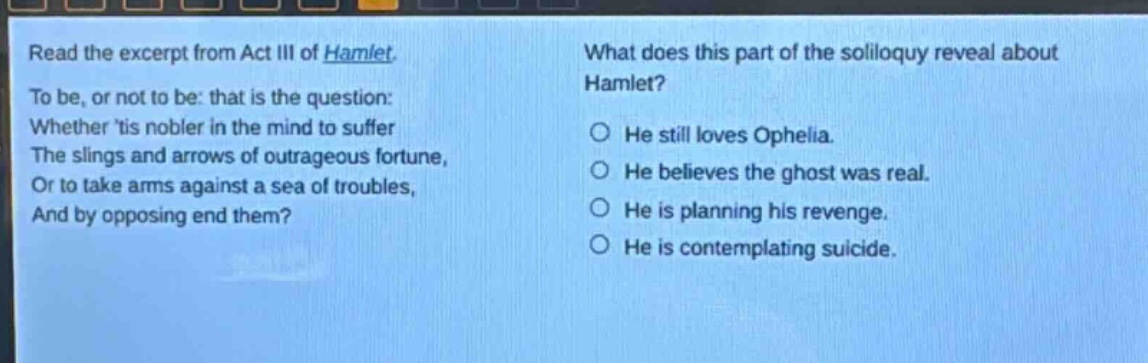 read the excerpt from act iii of hamlet. to be, or not to be: that is the question: whether tis nobler in the mind to suffer the slings and arrows of outrageous fortune, or to take arms against a sea of troubles, and by opposing end them? what does this part of the soliloquy reveal about hamlet? he still loves ophelia. he believes the ghost was real. he is planning his revenge. he is contemplating suicide.