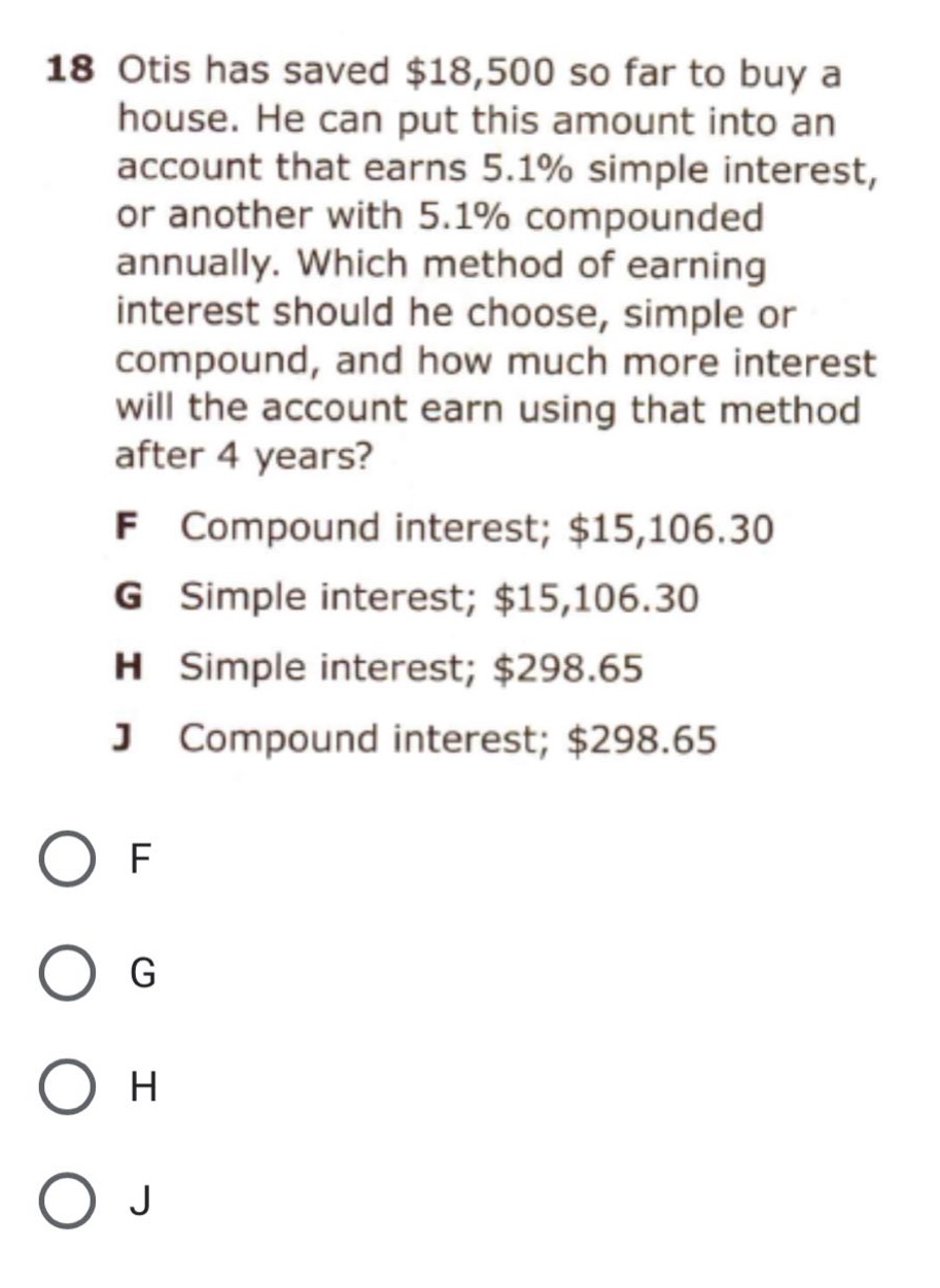 18 otis has saved $18,500 so far to buy a house. he can put this amount into an account that earns 5.1% simple interest, or another with 5.1% compounded annually. which method of earning interest should he choose, simple or compound, and how much more interest will the account earn using that method after 4 years? f compound interest; $15,106.30 g simple interest; $15,106.30 h simple interest; $298.65 j compound interest; $298.65