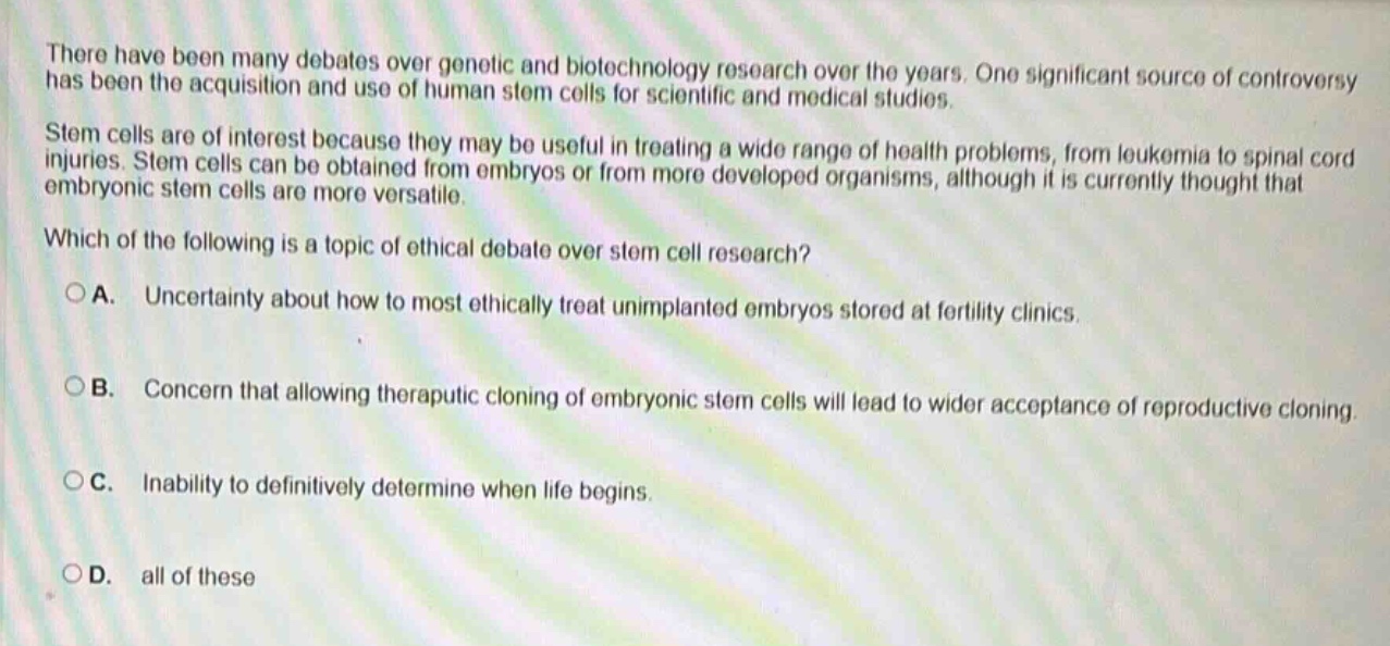 there have been many debates over genetic and biotechnology research over the years. one significant source of controversy has been the acquisition and use of human stem cells for scientific and medical studies. stem cells are of interest because they may be useful in treating a wide range of health problems, from leukemia to spinal cord injuries. stem cells can be obtained from embryos or from more developed organisms, although it is currently thought that embryonic stem cells are more versatile. which of the following is a topic of ethical debate over stem cell research? a. uncertainty about how to most ethically treat unimplanted embryos stored at fertility clinics. b. concern that allowing therapeutic cloning of embryonic stem cells will lead to wider acceptance of reproductive cloning. c. inability to definitively determine when life begins. d. all of these