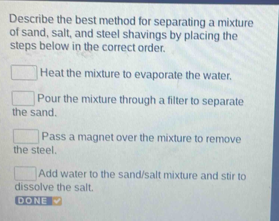 describe the best method for separating a mixture of sand, salt, and steel shavings by placing the steps below in the correct order. heat the mixture to evaporate the water. pour the mixture through a filter to separate the sand. pass a magnet over the mixture to remove the steel. add water to the sand/salt mixture and stir to dissolve the salt. done