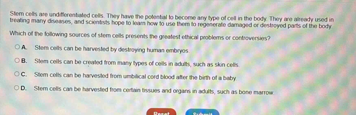 stem cells are undifferentiated cells. they have the potential to become any type of cell in the body. they are already used in treating many diseases, and scientists hope to learn how to use them to regenerate damaged or destroyed parts of the body. which of the following sources of stem cells presents the greatest ethical problems or controversies? a. stem cells can be harvested by destroying human embryos. b. stem cells can be created from many types of cells in adults, such as skin cells. c. stem cells can be harvested from umbilical cord blood after the birth of a baby. d. stem cells can be harvested from certain tissues and organs in adults, such as bone marrow.