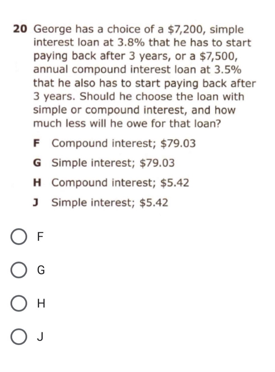 20 george has a choice of a $7,200, simple interest loan at 3.8% that he has to start paying back after 3 years, or a $7,500, annual compound interest loan at 3.5% that he also has to start paying back after 3 years. should he choose the loan with simple or compound interest, and how much less will he owe for that loan? f compound interest; $79.03 g simple interest; $79.03 h compound interest; $5.42 j simple interest; $5.42