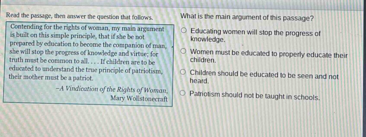 read the passage, then answer the question that follows. contending for the rights of woman, my main argument is built on this simple principle, that if she be not prepared by education to become the companion of man, she will stop the progress of knowledge and virtue; for truth must be common to all.... if children are to be educated to understand the true principle of patriotism, their mother must be a patriot. -a vindication of the rights of woman, mary wollstonecraft what is the main argument of this passage? educating women will stop the progress of knowledge. women must be educated to properly educate their children. children should be educated to be seen and not heard. patriotism should not be taught in schools.