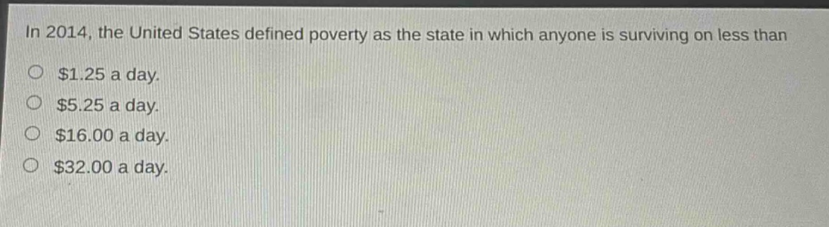 in 2014, the united states defined poverty as the state in which anyone is surviving on less than\n$1.25 a day.\n$5.25 a day.\n$16.00 a day.\n$32.00 a day.
