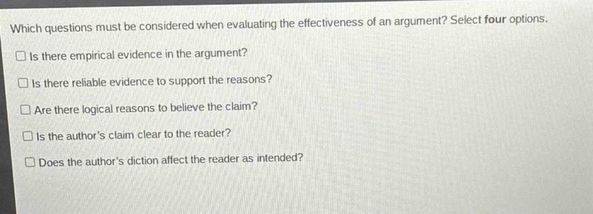 which questions must be considered when evaluating the effectiveness of an argument? select four options. is there empirical evidence in the argument? is there reliable evidence to support the reasons? are there logical reasons to believe the claim? is the authors claim clear to the reader? does the authors diction affect the reader as intended?