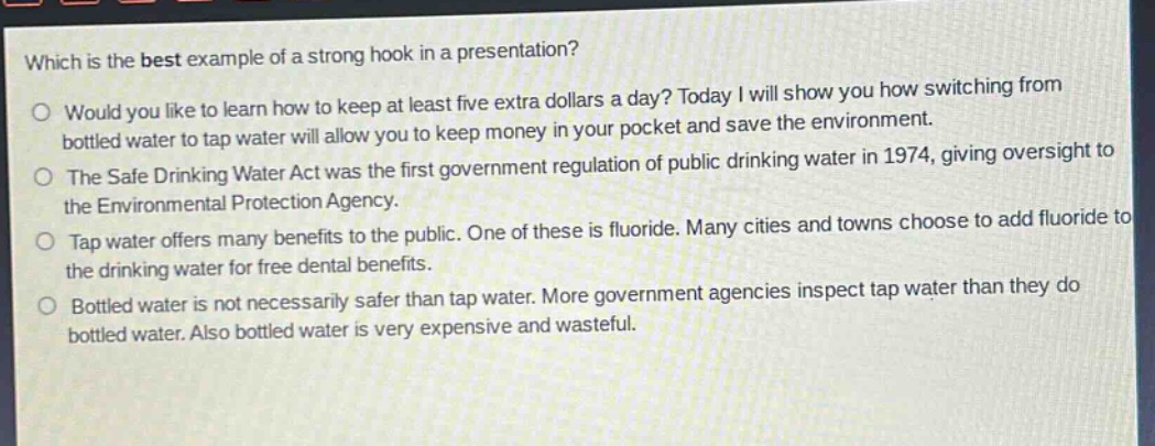 which is the best example of a strong hook in a presentation?\no would you like to learn how to keep at least five extra dollars a day? today i will show you how switching from bottled water to tap water will allow you to keep money in your pocket and save the environment.\no the safe drinking water act was the first government regulation of public drinking water in 1974, giving oversight to the environmental protection agency.\no tap water offers many benefits to the public. one of these is fluoride. many cities and towns choose to add fluoride to the drinking water for free dental benefits.\no bottled water is not necessarily safer than tap water. more government agencies inspect tap water than they do bottled water. also bottled water is very expensive and wasteful.