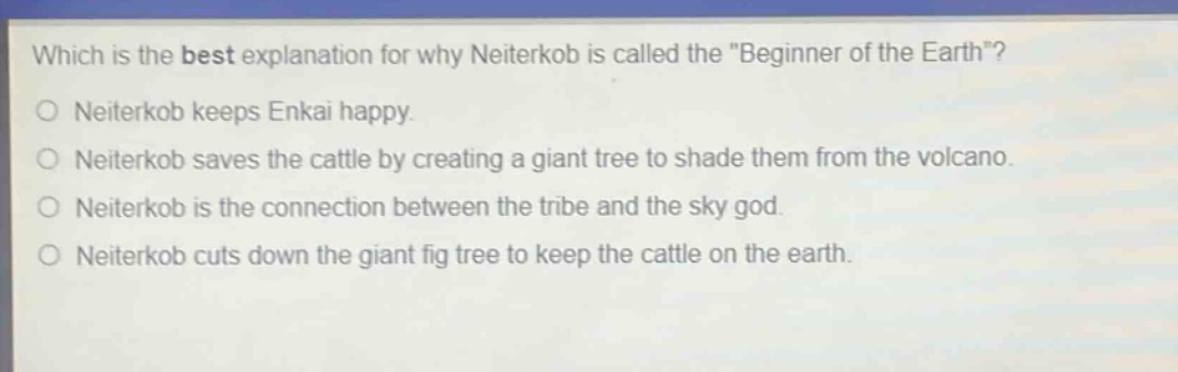 which is the best explanation for why neiterkob is called the \beginner of the earth\?\nneiterkob keeps enkai happy.\nneiterkob saves the cattle by creating a giant tree to shade them from the volcano.\nneiterkob is the connection between the tribe and the sky god.\nneiterkob cuts down the giant fig tree to keep the cattle on the earth.