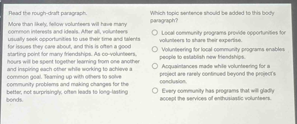 read the rough - draft paragraph. more than likely, fellow volunteers will have many common interests and ideals. after all, volunteers usually seek opportunities to use their time and talents for issues they care about, and this is often a good starting point for many friendships. as co - volunteers, hours will be spent together learning from one another and inspiring each other while working to achieve a common goal. teaming up with others to solve community problems and making changes for the better, not surprisingly, often leads to long - lasting bonds. which topic sentence should be added to this body paragraph? local community programs provide opportunities for volunteers to share their expertise. volunteering for local community programs enables people to establish new friendships. acquaintances made while volunteering for a project are rarely continued beyond the projects conclusion. every community has programs that will gladly accept the services of enthusiastic volunteers.