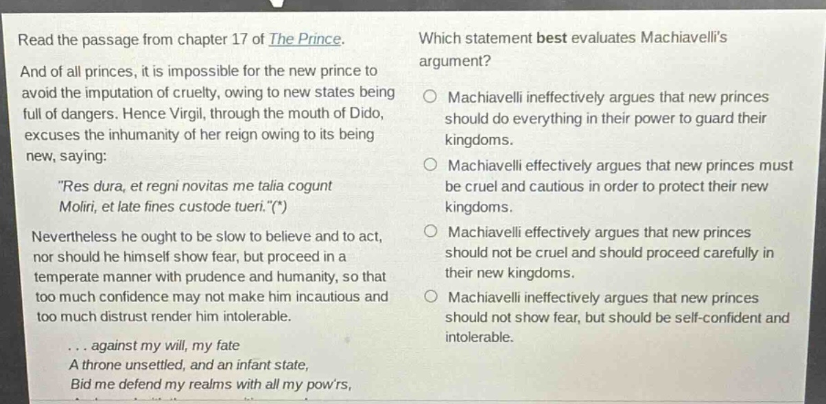 read the passage from chapter 17 of the prince. and of all princes, it is impossible for the new prince to avoid the imputation of cruelty, owing to new states being full of dangers. hence virgil, through the mouth of dido, excuses the inhumanity of her reign owing to its being new, saying: \res dura, et regni novitas me talia cogunt moliri, et late fines custode tueri.\(*) nevertheless he ought to be slow to believe and to act, nor should he himself show fear, but proceed in a temperate manner with prudence and humanity, so that too much confidence may not make him incautious and too much distrust render him intolerable. ... against my will, my fate a throne unsettled, and an infant state, bid me defend my realms with all my powrs, which statement best evaluates machiavellis argument? machiavelli ineffectively argues that new princes should do everything in their power to guard their kingdoms. machiavelli effectively argues that new princes must be cruel and cautious in order to protect their new kingdoms. machiavelli effectively argues that new princes should not be cruel and should proceed carefully in their new kingdoms. machiavelli ineffectively argues that new princes should not show fear, but should be self - confident and intolerable.