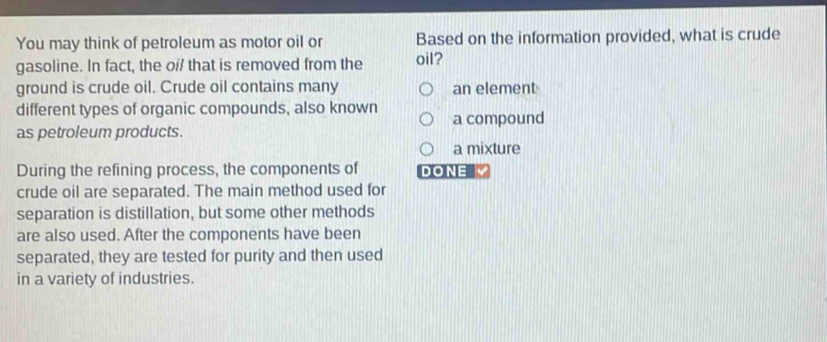 you may think of petroleum as motor oil or gasoline. in fact, the oil that is removed from the ground is crude oil. crude oil contains many different types of organic compounds, also known as petroleum products. during the refining process, the components of crude oil are separated. the main method used for separation is distillation, but some other methods are also used. after the components have been separated, they are tested for purity and then used in a variety of industries. based on the information provided, what is crude oil? an element a compound a mixture done