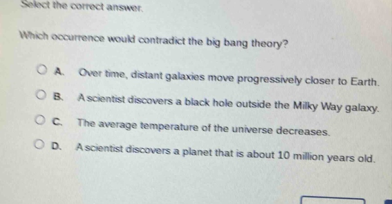 select the correct answer. which occurrence would contradict the big bang theory? a. over time, distant galaxies move progressively closer to earth. b. a scientist discovers a black hole outside the milky way galaxy. c. the average temperature of the universe decreases. d. a scientist discovers a planet that is about 10 million years old.
