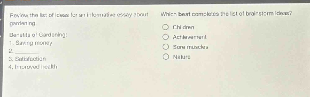 review the list of ideas for an informative essay about gardening. benefits of gardening: 1. saving money 2. 3. satisfaction 4. improved health which best completes the list of brainstorm ideas? children achievement sore muscles nature