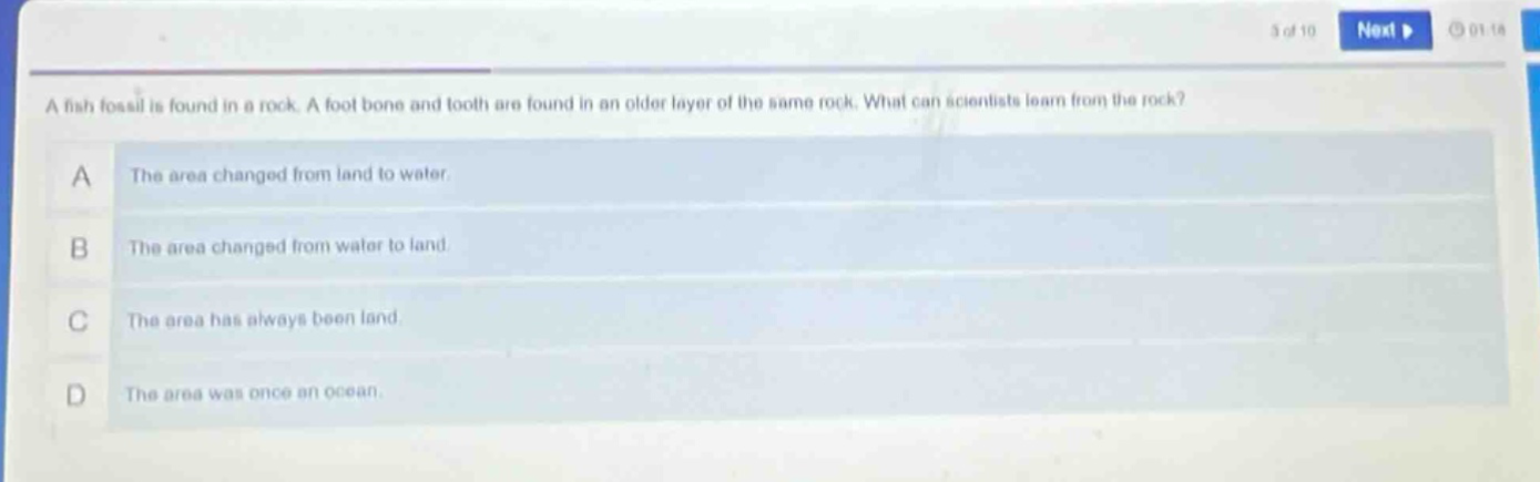 a fish fossil is found in a rock. a foot bone and tooth are found in an older layer of the same rock. what can scientists learn from the rock? a the area changed from land to water. b the area changed from water to land. c the area has always been land. d the area was once an ocean.