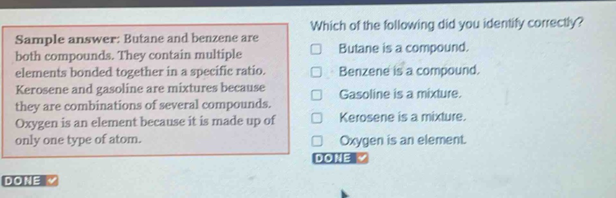 sample answer: butane and benzene are both compounds. they contain multiple elements bonded together in a specific ratio. kerosene and gasoline are mixtures because they are combinations of several compounds. oxygen is an element because it is made up of only one type of atom. which of the following did you identify correctly? butane is a compound. benzene is a compound. gasoline is a mixture. kerosene is a mixture. oxygen is an element. done