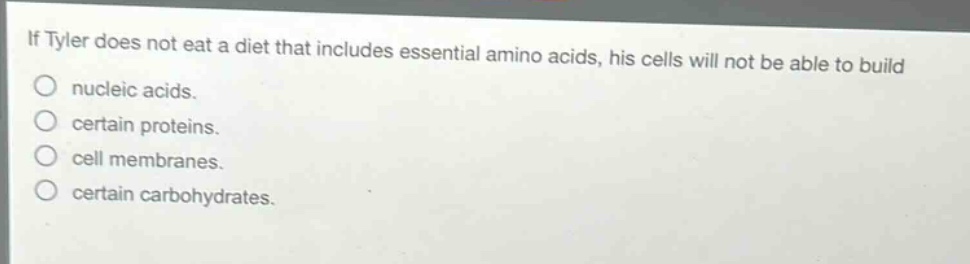 if tyler does not eat a diet that includes essential amino acids, his cells will not be able to build\nnucleic acids.\ncertain proteins.\ncell membranes.\ncertain carbohydrates.