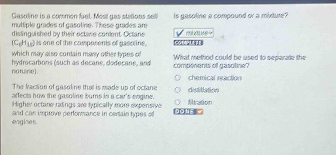 gasoline is a common fuel. most gas stations sell multiple grades of gasoline. these grades are distinguished by their octane content. octane (c8h18) is one of the components of gasoline, which may also contain many other types of hydrocarbons (such as decane, dodecane, and nonane). the fraction of gasoline that is made up of octane affects how the gasoline burns in a cars engine. higher octane ratings are typically more expensive and can improve performance in certain types of engines. is gasoline a compound or a mixture? mixture complete what method could be used to separate the components of gasoline? chemical reaction distillation filtration done