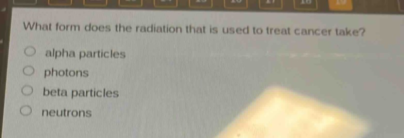 what form does the radiation that is used to treat cancer take?\no alpha particles\no photons\no beta particles\no neutrons