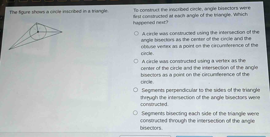 the figure shows a circle inscribed in a triangle. to construct the inscribed circle, angle bisectors were first constructed at each angle of the triangle. which happened next? a circle was constructed using the intersection of the angle bisectors as the center of the circle and the obtuse vertex as a point on the circumference of the circle. a circle was constructed using a vertex as the center of the circle and the intersection of the angle bisectors as a point on the circumference of the circle. segments perpendicular to the sides of the triangle through the intersection of the angle bisectors were constructed. segments bisecting each side of the triangle were constructed through the intersection of the angle bisectors.