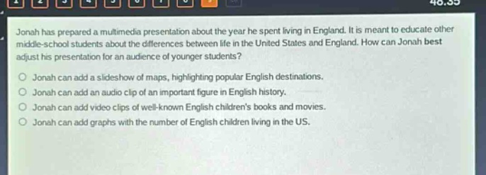 jonah has prepared a multimedia presentation about the year he spent living in england. it is meant to educate other middle - school students about the differences between life in the united states and england. how can jonah best adjust his presentation for an audience of younger students?\njonah can add a slideshow of maps, highlighting popular english destinations.\njonah can add an audio clip of an important figure in english history.\njonah can add video clips of well - known english childrens books and movies.\njonah can add graphs with the number of english children living in the us.