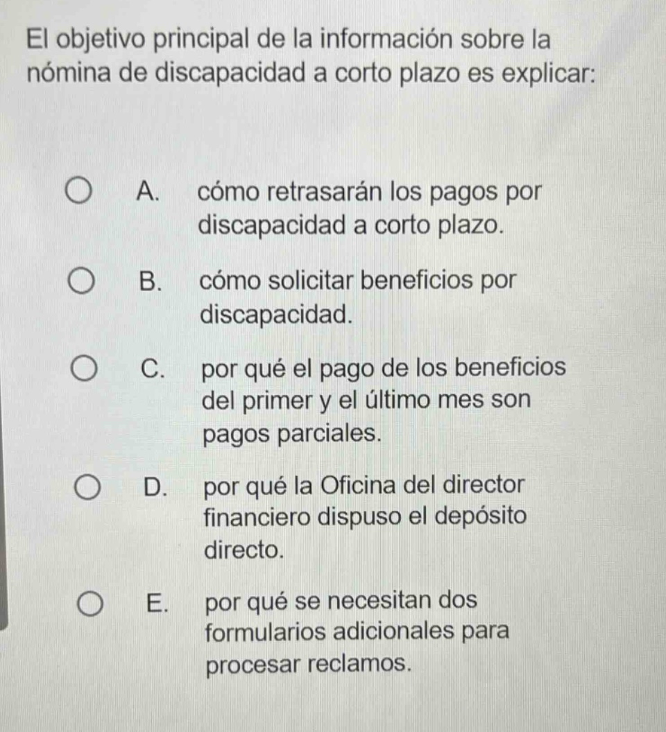 el objetivo principal de la información sobre la nómina de discapacidad a corto plazo es explicar: a. cómo retrasarán los pagos por discapacidad a corto plazo. b. cómo solicitar beneficios por discapacidad. c. por qué el pago de los beneficios del primer y el último mes son pagos parciales. d. por qué la oficina del director financiero dispuso el depósito directo. e. por qué se necesitan dos formularios adicionales para procesar reclamos.