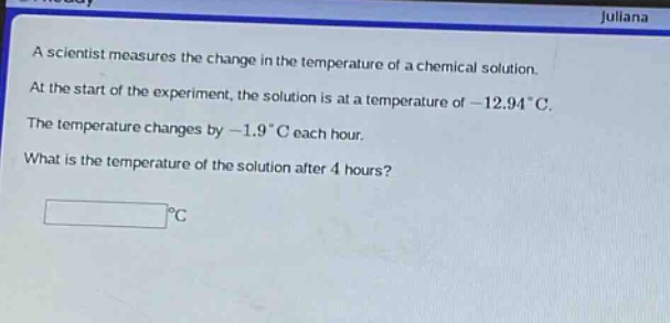 a scientist measures the change in the temperature of a chemical solution. at the start of the experiment, the solution is at a temperature of - 12.94°c. the temperature changes by - 1.9°c each hour. what is the temperature of the solution after 4 hours?
