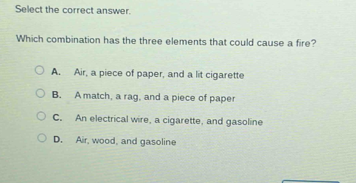select the correct answer. which combination has the three elements that could cause a fire? a. air, a piece of paper, and a lit cigarette b. a match, a rag, and a piece of paper c. an electrical wire, a cigarette, and gasoline d. air, wood, and gasoline