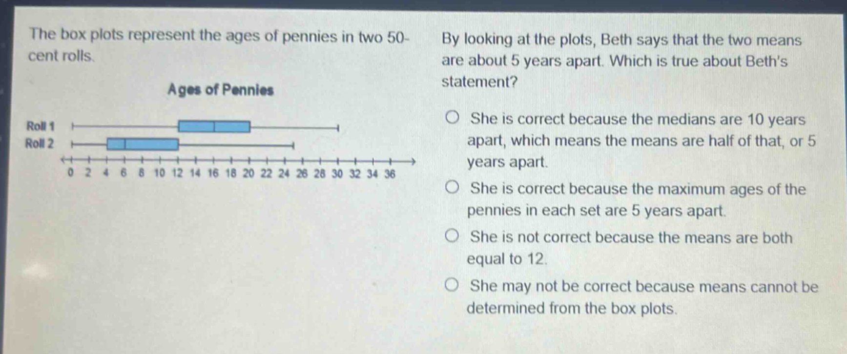 the box plots represent the ages of pennies in two 50 - cent rolls. by looking at the plots, beth says that the two means are about 5 years apart. which is true about beths statement? ages of pennies roll 1 roll 2 0 2 4 6 8 10 12 14 16 18 20 22 24 26 28 30 32 34 36 she is correct because the medians are 10 years apart, which means the means are half of that, or 5 years apart. she is correct because the maximum ages of the pennies in each set are 5 years apart. she is not correct because the means are both equal to 12. she may not be correct because means cannot be determined from the box plots.