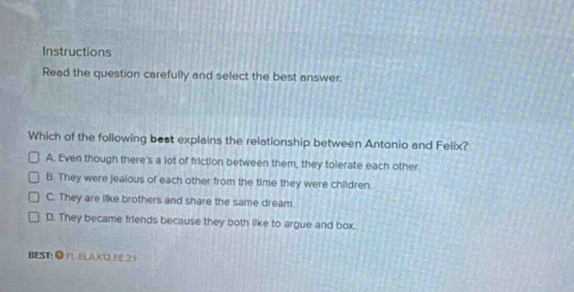 instructions read the question carefully and select the best answer. which of the following best explains the relationship between antonio and felix? a. even though theres a lot of friction between them, they tolerate each other b. they were jealous of each other from the time they were children. c. they are like brothers and share the same dream. d. they became friends because they both like to argue and box. best: fl - elak12.ee.21