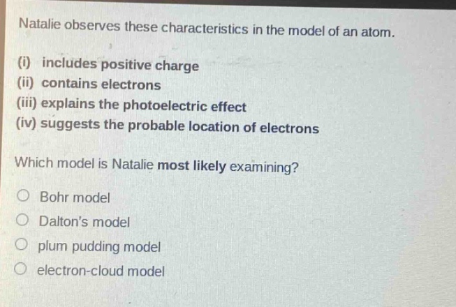natalie observes these characteristics in the model of an atom. (i) includes positive charge (ii) contains electrons (iii) explains the photoelectric effect (iv) suggests the probable location of electrons which model is natalie most likely examining? bohr model daltons model plum pudding model electron - cloud model