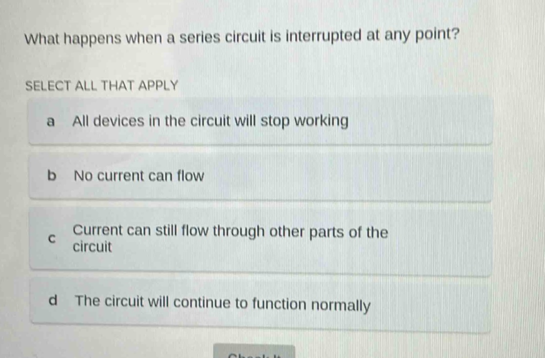what happens when a series circuit is interrupted at any point? select all that apply a all devices in the circuit will stop working b no current can flow c current can still flow through other parts of the circuit d the circuit will continue to function normally