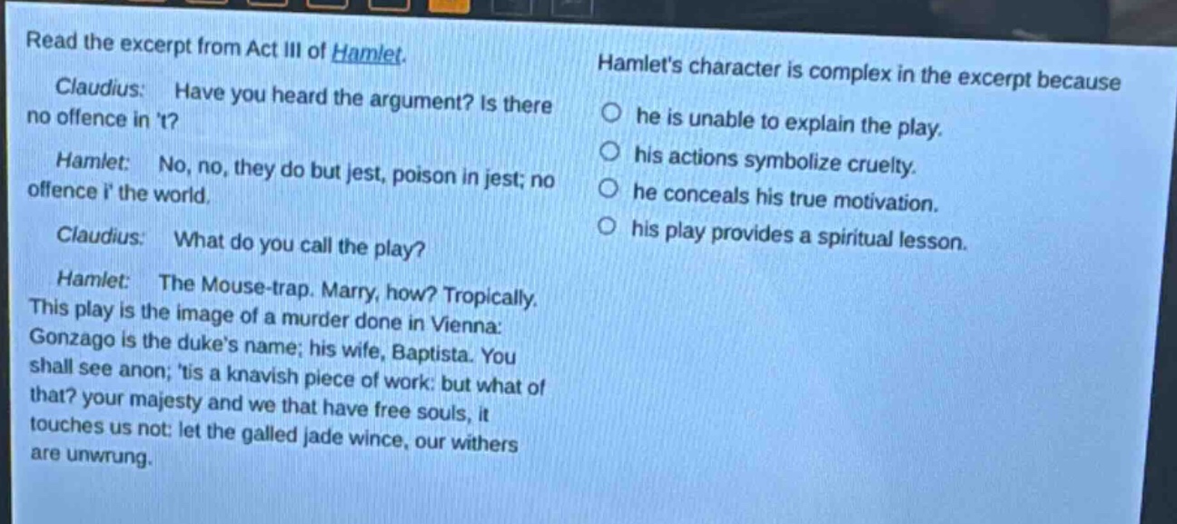 read the excerpt from act iii of hamlet. claudius: have you heard the argument? is there no offence in t? hamlet: no, no, they do but jest, poison in jest; no offence i the world. claudius: what do you call the play? hamlet: the mouse - trap. marry, how? tropically. this play is the image of a murder done in vienna: gonzago is the dukes name; his wife, baptista. you shall see anon; tis a knavish piece of work: but what of that? your majesty and we that have free souls, it touches us not: let the galled jade wince, our withers are unwrung. hamlets character is complex in the excerpt because he is unable to explain the play. his actions symbolize cruelty. he conceals his true motivation. his play provides a spiritual lesson.