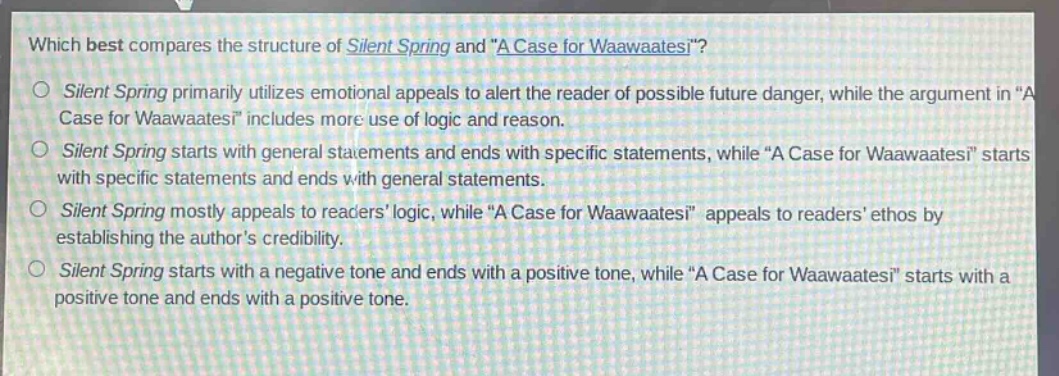 which best compares the structure of silent spring and \a case for waawaatesi\?\nsilent spring primarily utilizes emotional appeals to alert the reader of possible future danger, while the argument in \a case for waawaatesi\ includes more use of logic and reason.\nsilent spring starts with general statements and ends with specific statements, while \a case for waawaatesi\ starts with specific statements and ends with general statements.\nsilent spring mostly appeals to readers logic, while \a case for waawaatesi\ appeals to readers ethos by establishing the authors credibility.\nsilent spring starts with a negative tone and ends with a positive tone, while \a case for waawaatesi\ starts with a positive tone and ends with a positive tone.
