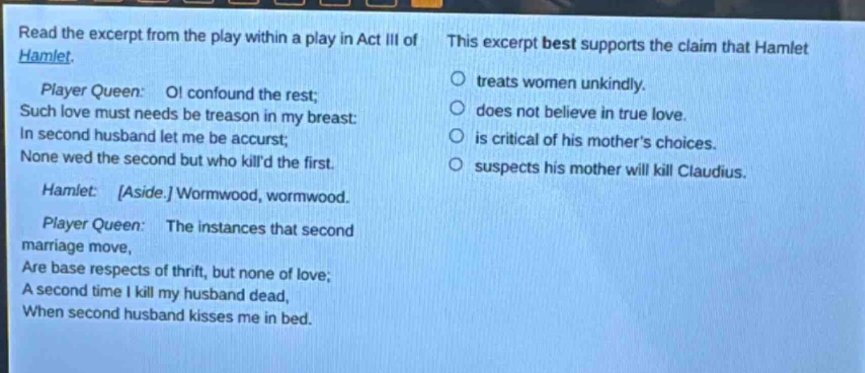read the excerpt from the play within a play in act iii of hamlet. player queen: o! confound the rest; such love must needs be treason in my breast: in second husband let me be accurst; none wed the second but who killd the first. hamlet: aside. wormwood, wormwood. player queen: the instances that second marriage move, are base respects of thrift, but none of love; a second time i kill my husband dead, when second husband kisses me in bed. this excerpt best supports the claim that hamlet treats women unkindly. does not believe in true love. is critical of his mothers choices. suspects his mother will kill claudius.