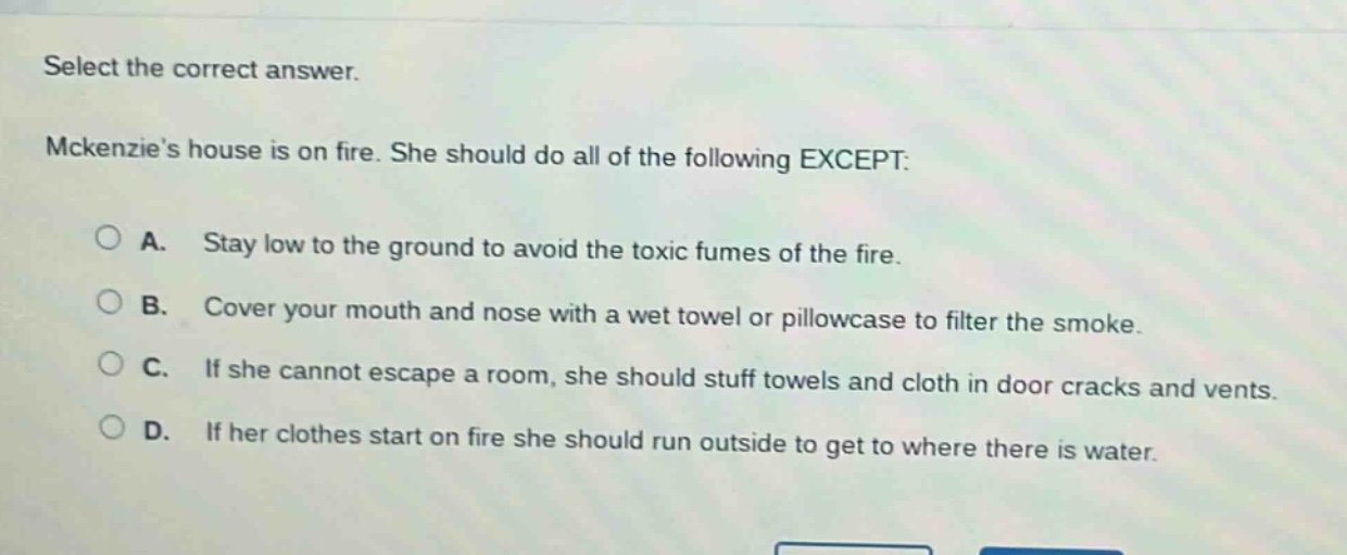 select the correct answer. mckenzies house is on fire. she should do all of the following except: a. stay low to the ground to avoid the toxic fumes of the fire. b. cover your mouth and nose with a wet towel or pillowcase to filter the smoke. c. if she cannot escape a room, she should stuff towels and cloth in door cracks and vents. d. if her clothes start on fire she should run outside to get to where there is water.