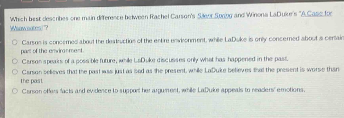 which best describes one main difference between rachel carsons silent spring and winona ladukes \a case for waawaatesi\? carson is concerned about the destruction of the entire environment, while laduke is only concerned about a certain part of the environment. carson speaks of a possible future, while laduke discusses only what has happened in the past. carson believes that the past was just as bad as the present, while laduke believes that the present is worse than the past. carson offers facts and evidence to support her argument, while laduke appeals to readers emotions.