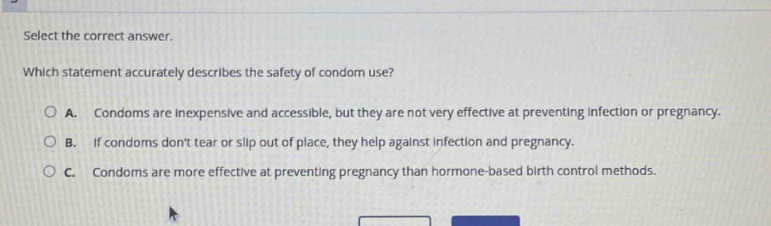 select the correct answer. which statement accurately describes the safety of condom use? a. condoms are inexpensive and accessible, but they are not very effective at preventing infection or pregnancy. b. if condoms dont tear or slip out of place, they help against infection and pregnancy. c. condoms are more effective at preventing pregnancy than hormone - based birth control methods.