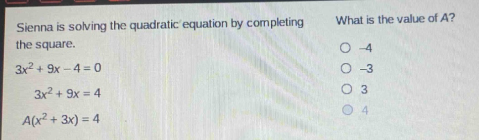 sienna is solving the quadratic equation by completing the square. 3x² + 9x - 4 = 0 3x² + 9x = 4 a(x² + 3x) = 4 what is the value of a? -4 -3 3 4