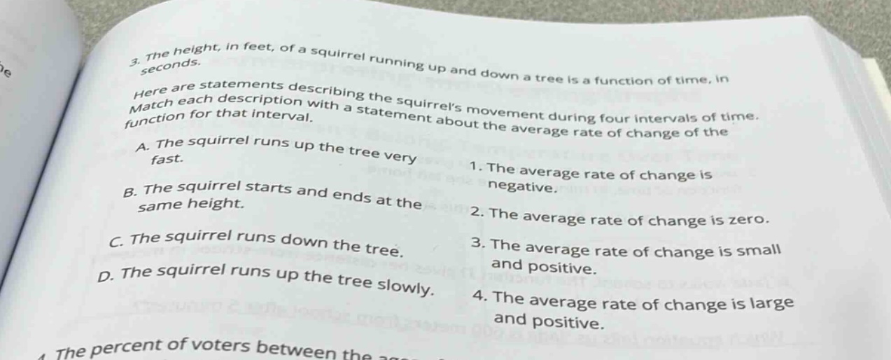 3. the height, in feet, of a squirrel running up and down a tree is a function of time, in seconds. here are statements describing the squirrels movement during four intervals of time. match each description with a statement about the average rate of change of the function for that interval. a. the squirrel runs up the tree very fast. b. the squirrel starts and ends at the same height. c. the squirrel runs down the tree. d. the squirrel runs up the tree slowly. 1. the average rate of change is negative. 2. the average rate of change is zero. 3. the average rate of change is small and positive. 4. the average rate of change is large and positive.