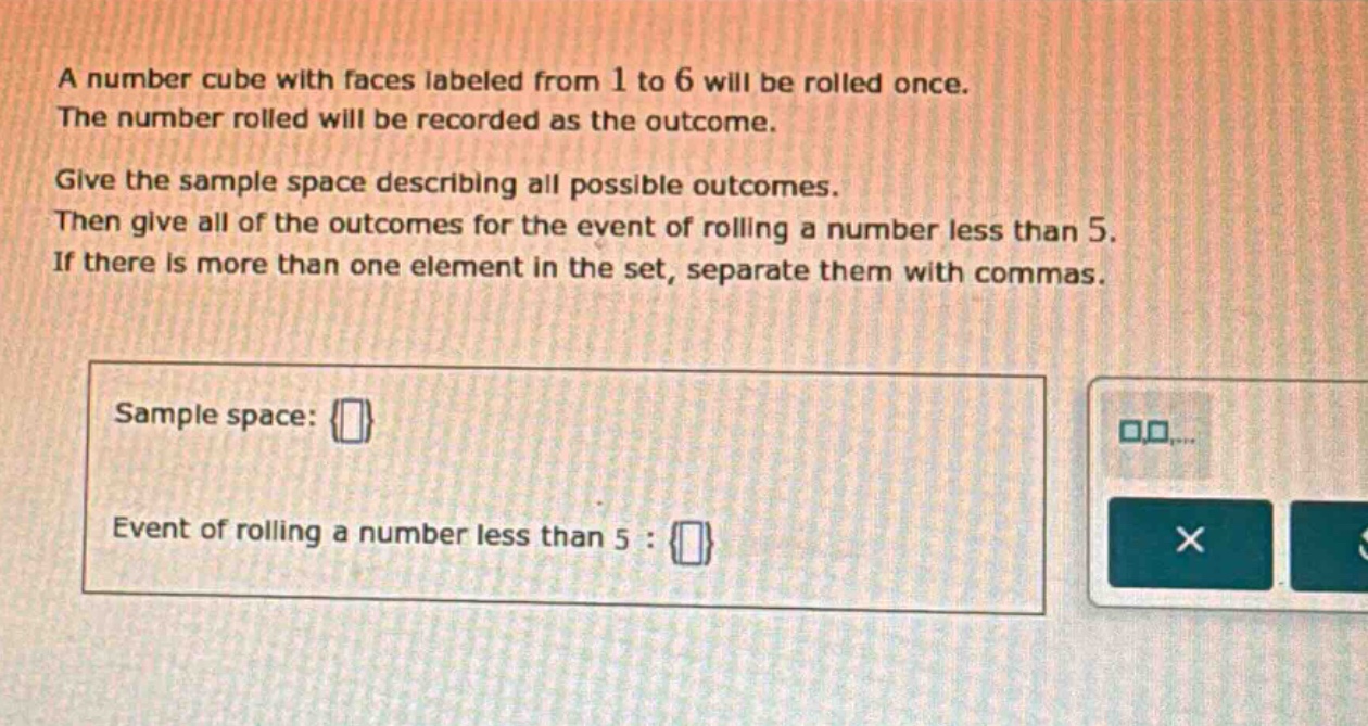a number cube with faces labeled from 1 to 6 will be rolled once. the number rolled will be recorded as the outcome. give the sample space describing all possible outcomes. then give all of the outcomes for the event of rolling a number less than 5. if there is more than one element in the set, separate them with commas. sample space: {} event of rolling a number less than 5 : {}