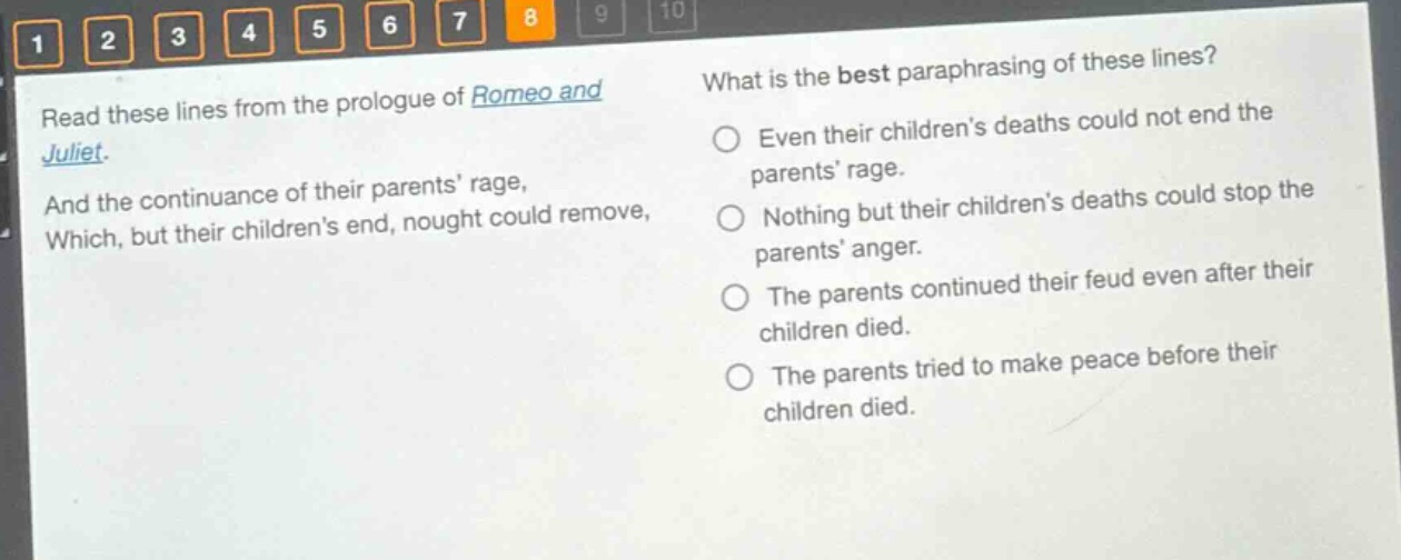 read these lines from the prologue of romeo and juliet. and the continuance of their parents’ rage, which, but their children’s end, nought could remove, what is the best paraphrasing of these lines? even their children’s deaths could not end the parents’ rage. nothing but their children’s deaths could stop the parents’ anger. the parents continued their feud even after their children died. the parents tried to make peace before their children died.