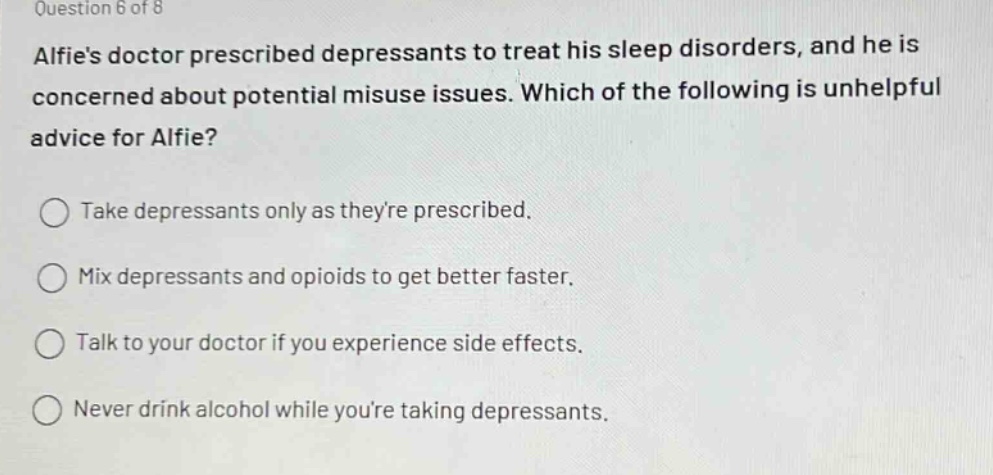 question 6 of 8\nalfies doctor prescribed depressants to treat his sleep disorders, and he is concerned about potential misuse issues. which of the following is unhelpful advice for alfie?\ntake depressants only as theyre prescribed.\nmix depressants and opioids to get better faster.\ntalk to your doctor if you experience side effects.\nnever drink alcohol while youre taking depressants.