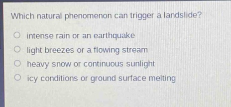 which natural phenomenon can trigger a landslide?\no intense rain or an earthquake\no light breezes or a flowing stream\no heavy snow or continuous sunlight\no icy conditions or ground surface melting