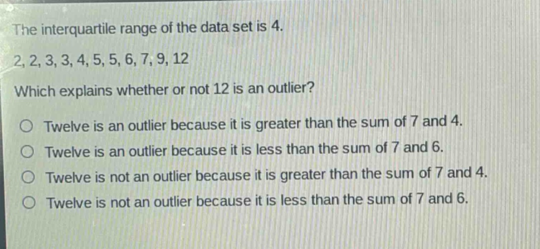 the interquartile range of the data set is 4. 2,2,3,3,4,5,5,6,7,9,12 which explains whether or not 12 is an outlier? o twelve is an outlier because it is greater than the sum of 7 and 4. o twelve is an outlier because it is less than the sum of 7 and 6. o twelve is not an outlier because it is greater than the sum of 7 and 4. o twelve is not an outlier because it is less than the sum of 7 and 6.