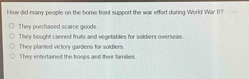 how did many people on the home front support the war effort during world war ii?\no they purchased scarce goods.\no they bought canned fruits and vegetables for soldiers overseas.\no they planted victory gardens for soldiers.\no they entertained the troops and their families.