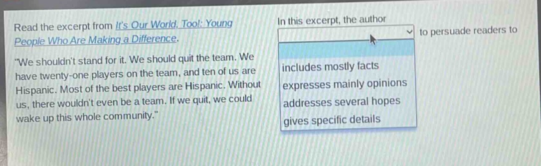 read the excerpt from its our world, too!: young people who are making a difference. \we shouldnt stand for it. we should quit the team. we have twenty - one players on the team, and ten of us are hispanic. most of the best players are hispanic. without us, there wouldnt even be a team. if we quit, we could wake up this whole community.\ in this excerpt, the author to persuade readers to includes mostly facts expresses mainly opinions addresses several hopes gives specific details