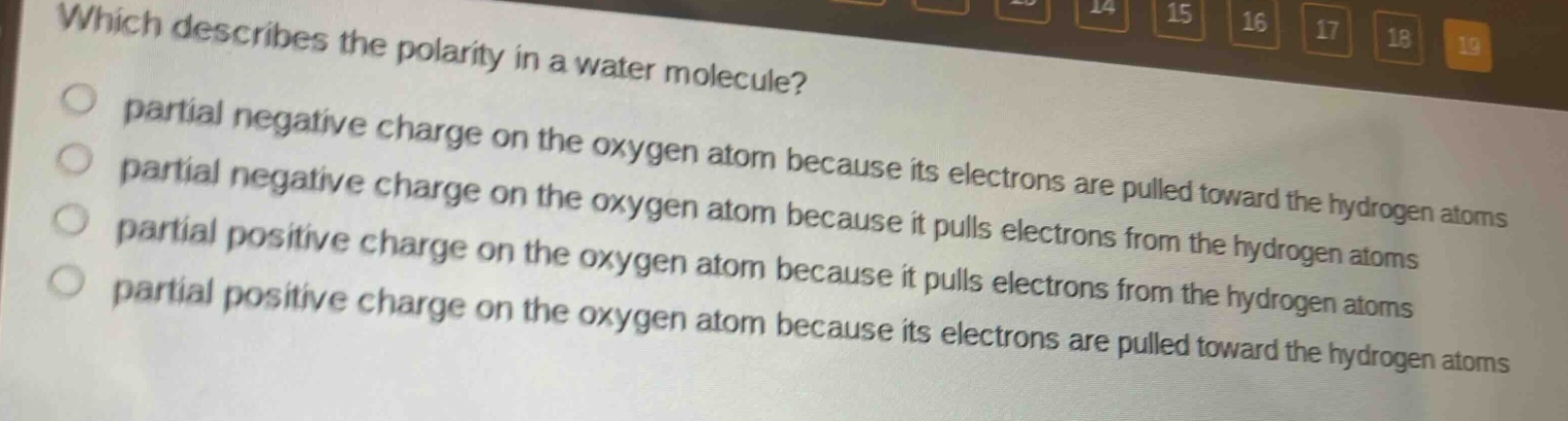 which describes the polarity in a water molecule? partial negative charge on the oxygen atom because its electrons are pulled toward the hydrogen atoms partial negative charge on the oxygen atom because it pulls electrons from the hydrogen atoms partial positive charge on the oxygen atom because it pulls electrons from the hydrogen atoms partial positive charge on the oxygen atom because its electrons are pulled toward the hydrogen atoms