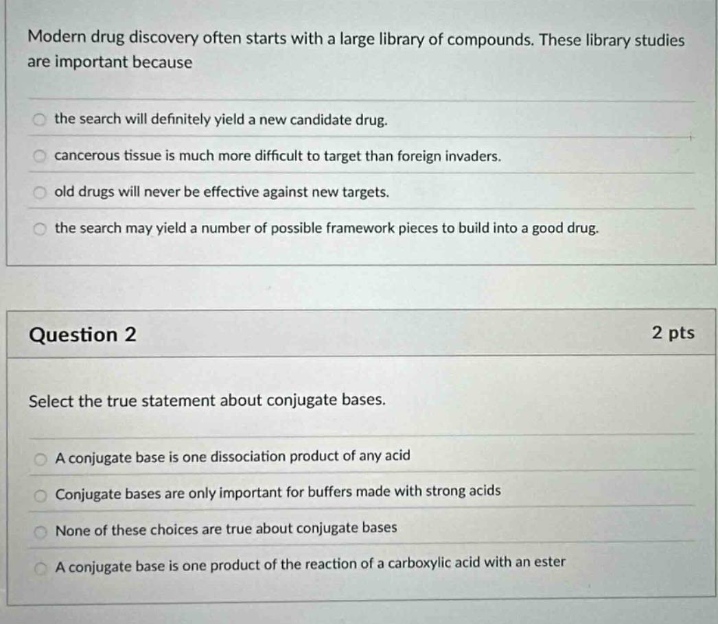 modern drug discovery often starts with a large library of compounds. these library studies are important because the search will definitely yield a new candidate drug. cancerous tissue is much more difficult to target than foreign invaders. old drugs will never be effective against new targets. the search may yield a number of possible framework pieces to build into a good drug. question 2 2 pts select the true statement about conjugate bases. a conjugate base is one dissociation product of any acid conjugate bases are only important for buffers made with strong acids none of these choices are true about conjugate bases a conjugate base is one product of the reaction of a carboxylic acid with an ester