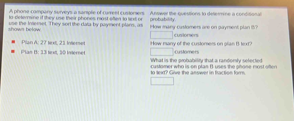 a phone company surveys a sample of current customers to determine if they use their phones most often to text or use the internet. they sort the data by payment plans, as shown below. plan a: 27 text, 21 internet plan b: 13 text, 10 internet answer the questions to determine a conditional probability. how many customers are on payment plan b? customers how many of the customers on plan b text? customers what is the probability that a randomly selected customer who is on plan b uses the phone most often to text? give the answer in fraction form.