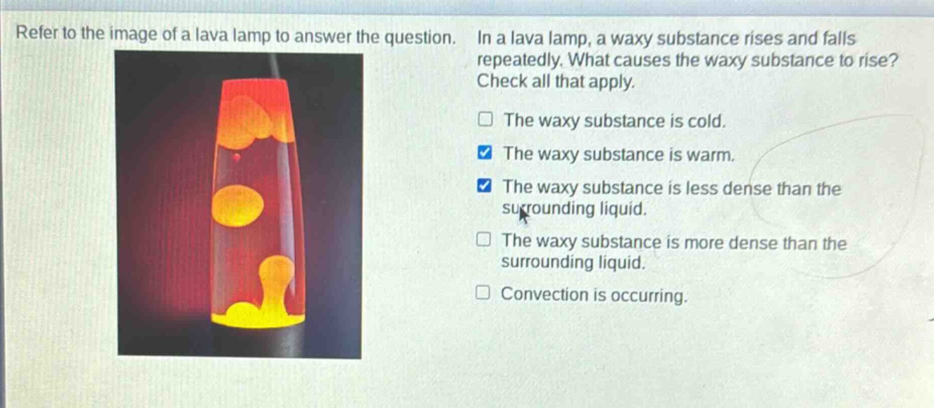 refer to the image of a lava lamp to answer the question. in a lava lamp, a waxy substance rises and falls repeatedly. what causes the waxy substance to rise? check all that apply. the waxy substance is cold. the waxy substance is warm. the waxy substance is less dense than the surrounding liquid. the waxy substance is more dense than the surrounding liquid. convection is occurring.